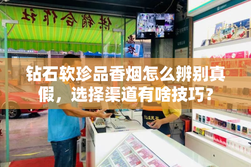 钻石软珍品香烟怎么辨别真假，选择渠道有啥技巧？